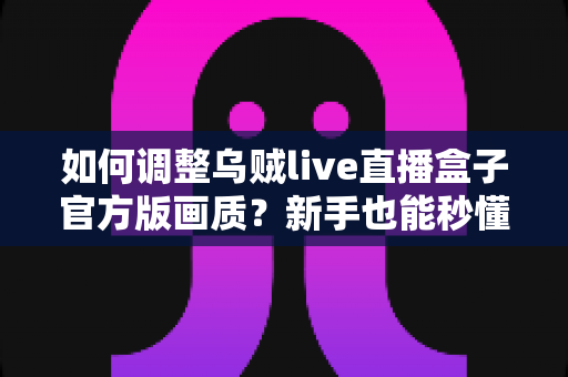 如何调整乌贼live直播盒子官方版画质？新手也能秒懂的画质设置全攻略与高清观影优化指南