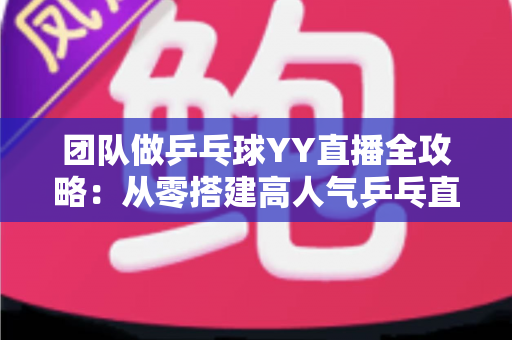 团队做乒乓球YY直播全攻略：从零搭建高人气乒乓直播间的实战指南