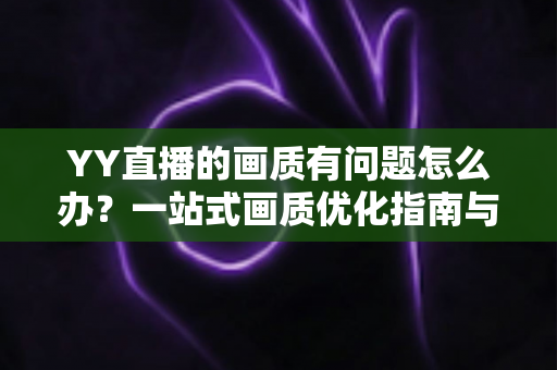 YY直播的画质有问题怎么办？一站式画质优化指南与疑难解答