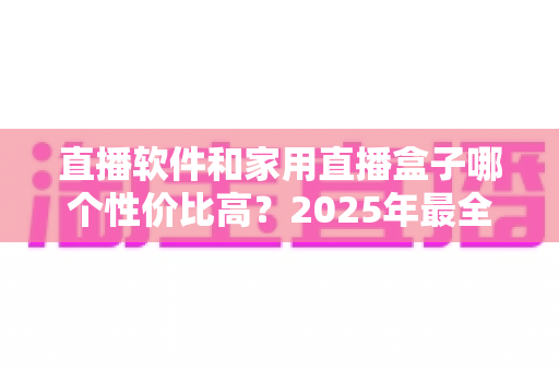 直播软件和家用直播盒子哪个性价比高?2025年最全成本对比与选购避坑指南,帮你花对每一分钱 直播软件和家用直播盒子哪个性价比高?2025年最全成本对比与选购避坑指南,帮你花对每一分钱