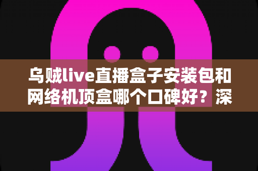 乌贼live直播盒子安装包和网络机顶盒哪个口碑好?深度对比与选购避坑指南 乌贼live直播盒子安装包和网络机顶盒哪个口碑好?深度对比与选购避坑指南