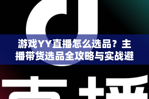 游戏YY直播怎么选品？主播带货选品全攻略与实战避坑指南