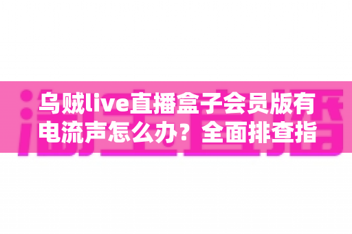 乌贼live直播盒子会员版有电流声怎么办?全面排查指南与实用解决技巧 乌贼live直播盒子会员版有电流声怎么办?全面排查指南与实用解决技巧