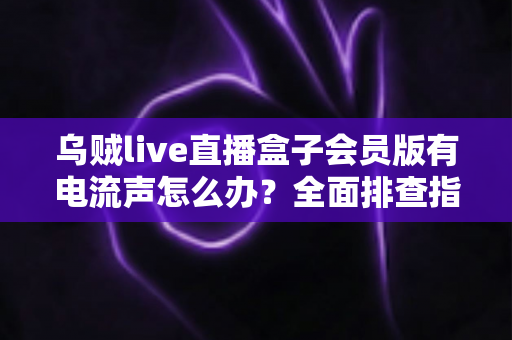 乌贼live直播盒子会员版有电流声怎么办？全面排查指南与实用解决技巧