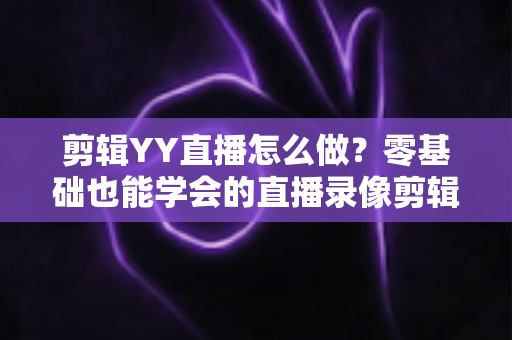 剪辑YY直播怎么做？零基础也能学会的直播录像剪辑全攻略