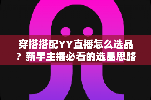 穿搭搭配YY直播怎么选品?新手主播必看的选品思路与实战指南 穿搭搭配YY直播怎么选品?新手主播必看的选品思路与实战指南