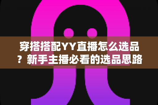穿搭搭配YY直播怎么选品?新手主播必看的选品思路与实战指南 穿搭搭配YY直播怎么选品?新手主播必看的选品思路与实战指南