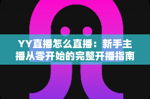 YY直播怎么直播:新手主播从零开始的完整开播指南与实战技巧 YY直播怎么直播:新手主播从零开始的完整开播指南与实战技巧