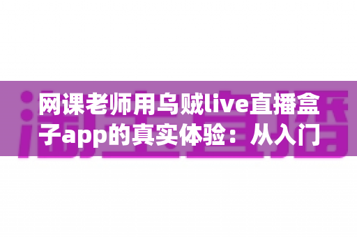 网课老师用乌贼live直播盒子app的真实体验:从入门到精通的全流程测评与使用心得分享 网课老师用乌贼live直播盒子app的真实体验:从入门到精通的全流程测评与使用心得分享