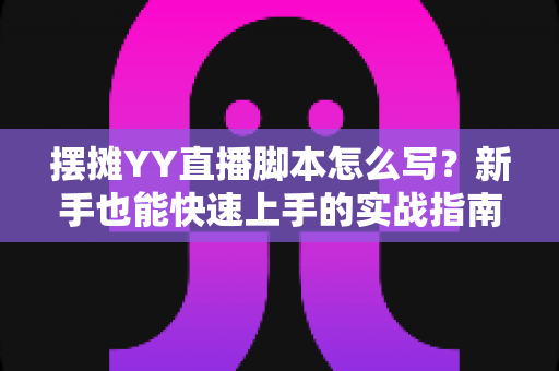 摆摊YY直播脚本怎么写？新手也能快速上手的实战指南与完整模板解析