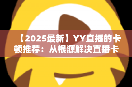 【2025最新】YY直播的卡顿推荐:从根源解决直播卡顿问题的完整优化指南 【2025最新】YY直播的卡顿推荐:从根源解决直播卡顿问题的完整优化指南