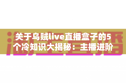 关于乌贼live直播盒子的5个冷知识大揭秘:主播进阶必备的设备真相与实用指南 关于乌贼live直播盒子的5个冷知识大揭秘:主播进阶必备的设备真相与实用指南