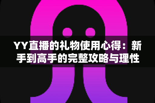 YY直播的礼物使用心得:新手到高手的完整攻略与理性消费指南 YY直播的礼物使用心得:新手到高手的完整攻略与理性消费指南