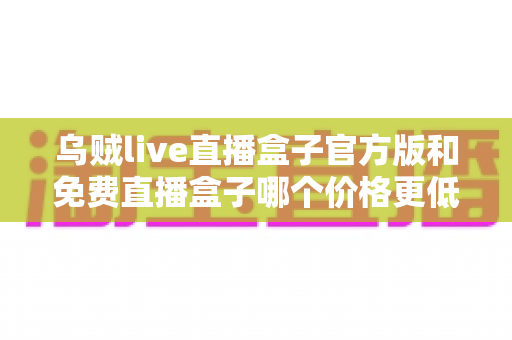 乌贼live直播盒子官方版和免费直播盒子哪个价格更低？一份看得懂的价格对比与避坑选购指南