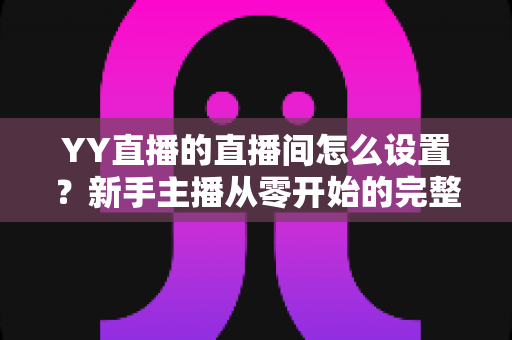 YY直播的直播间怎么设置？新手主播从零开始的完整设置指南与实用技巧分享