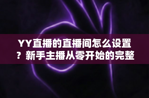 YY直播的直播间怎么设置？新手主播从零开始的完整设置指南与实用技巧分享