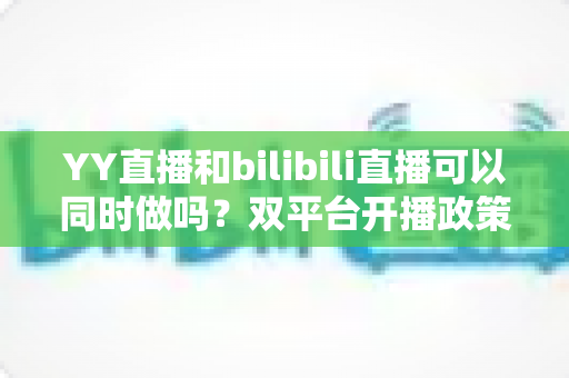 YY直播和bilibili直播可以同时做吗?双平台开播政策、风险与实操全解析 YY直播和bilibili直播可以同时做吗?双平台开播政策、风险与实操全解析