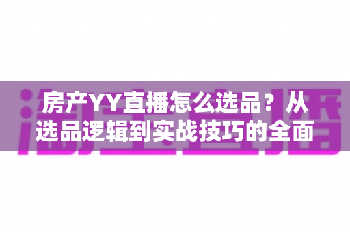 房产YY直播怎么选品?从选品逻辑到实战技巧的全面成交指南 房产YY直播怎么选品?从选品逻辑到实战技巧的全面成交指南