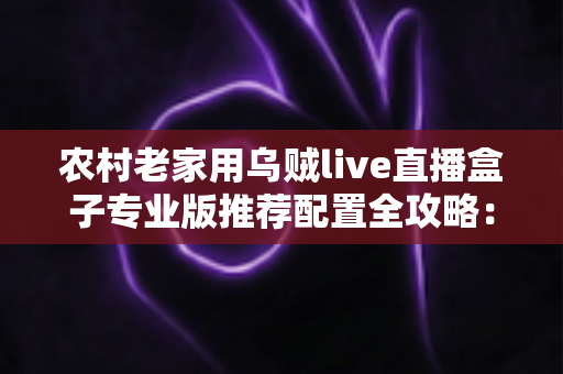 农村老家用乌贼live直播盒子专业版推荐配置全攻略：让老家直播间稳定高清不断流