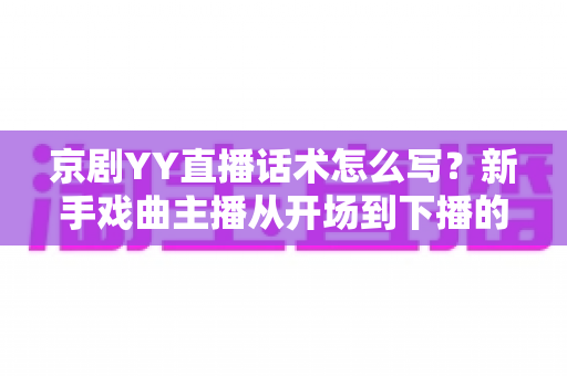 京剧YY直播话术怎么写?新手戏曲主播从开场到下播的完整实战攻略 京剧YY直播话术怎么写?新手戏曲主播从开场到下播的完整实战攻略