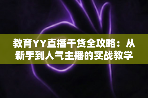 教育YY直播干货全攻略:从新手到人气主播的实战教学与运营技巧 教育YY直播干货全攻略:从新手到人气主播的实战教学与运营技巧