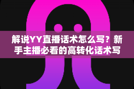 解说YY直播话术怎么写？新手主播必看的高转化话术写作全攻略