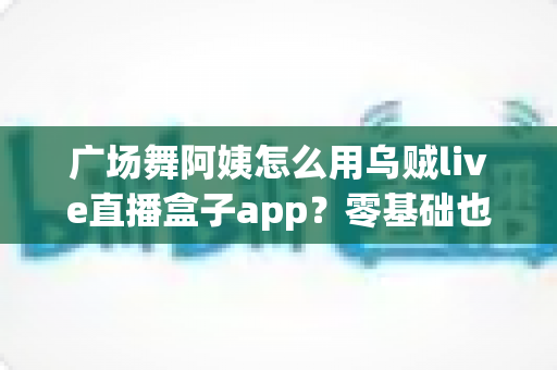 广场舞阿姨怎么用乌贼live直播盒子app?零基础也能学会的中老年直播全攻略,让您的舞步被全国观众看见 广场舞阿姨怎么用乌贼live直播盒子app?零基础也能学会的中老年直播全攻略,让您的舞步被全国观众看见
