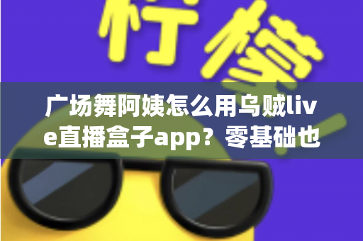 广场舞阿姨怎么用乌贼live直播盒子app？零基础也能学会的中老年直播全攻略，让您的舞步被全国观众看见