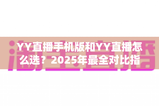 YY直播手机版和YY直播怎么选?2025年最全对比指南助你轻松决策 YY直播手机版和YY直播怎么选?2025年最全对比指南助你轻松决策