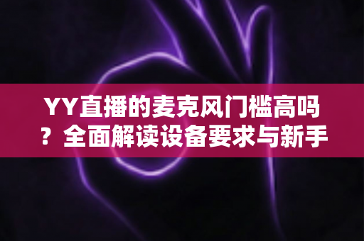 YY直播的麦克风门槛高吗？全面解读设备要求与新手开播实战指南