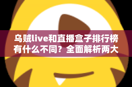 乌贼live和直播盒子排行榜有什么不同？全面解析两大平台的核心差异与选择指南
