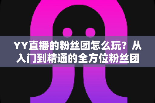 YY直播的粉丝团怎么玩？从入门到精通的全方位粉丝团攻略详解