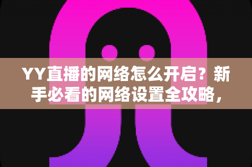 YY直播的网络怎么开启？新手必看的网络设置全攻略，助你畅享流畅直播体验