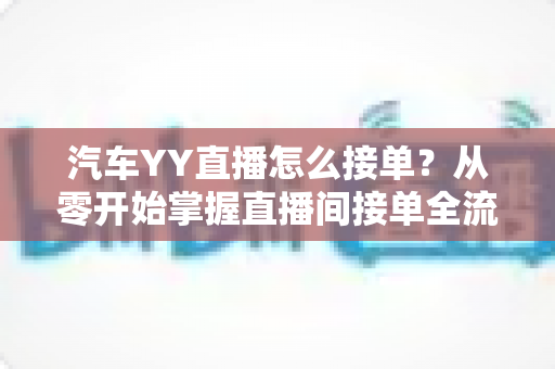 汽车YY直播怎么接单？从零开始掌握直播间接单全流程的实战指南