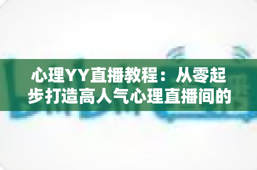 心理YY直播教程：从零起步打造高人气心理直播间的完整实战指南