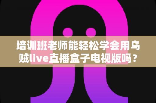 培训班老师能轻松学会用乌贼live直播盒子电视版吗?零基础快速上手全攻略 培训班老师能轻松学会用乌贼live直播盒子电视版吗?零基础快速上手全攻略