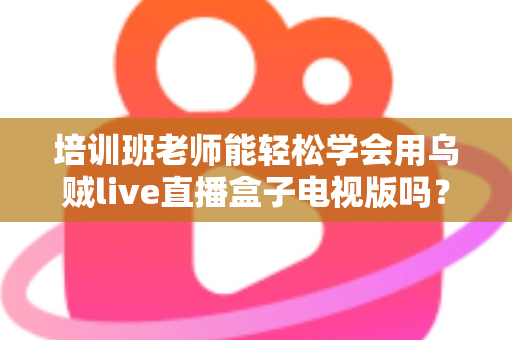 培训班老师能轻松学会用乌贼live直播盒子电视版吗？零基础快速上手全攻略