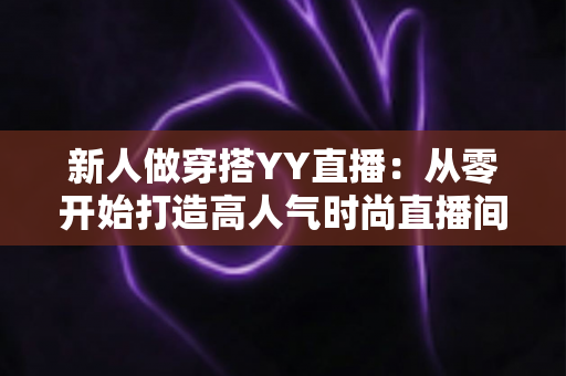 新人做穿搭YY直播:从零开始打造高人气时尚直播间的完整指南 新人做穿搭YY直播:从零开始打造高人气时尚直播间的完整指南