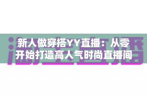 新人做穿搭YY直播:从零开始打造高人气时尚直播间的完整指南 新人做穿搭YY直播:从零开始打造高人气时尚直播间的完整指南