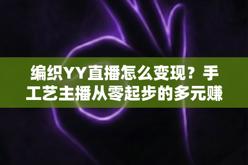 编织YY直播怎么变现?手工艺主播从零起步的多元赚钱实战攻略 编织YY直播怎么变现?手工艺主播从零起步的多元赚钱实战攻略