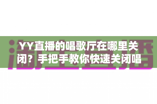 YY直播的唱歌厅在哪里关闭？手把手教你快速关闭唱歌厅的完整操作指南