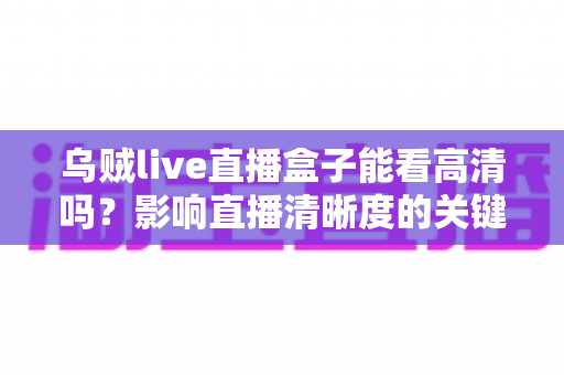 乌贼live直播盒子能看高清吗？影响直播清晰度的关键因素与观看建议全面解析