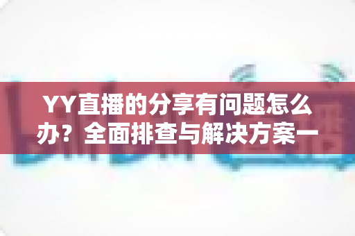 YY直播的分享有问题怎么办？全面排查与解决方案一站式指南