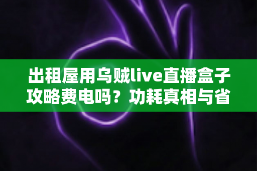 出租屋用乌贼live直播盒子攻略费电吗？功耗真相与省电全攻略一文讲透