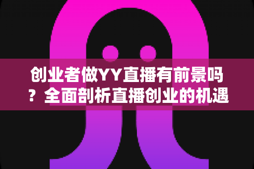 创业者做YY直播有前景吗？全面剖析直播创业的机遇、挑战与破局之道