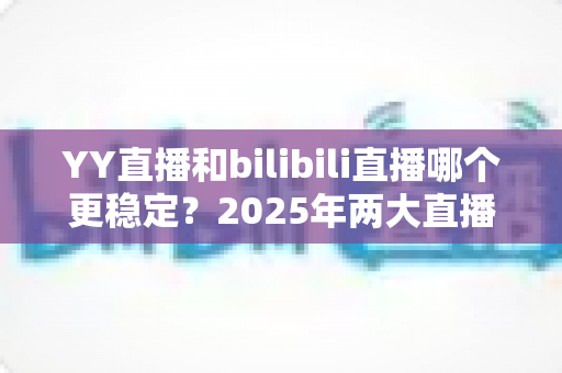 YY直播和bilibili直播哪个更稳定？2025年两大直播平台稳定性深度评测与选择指南