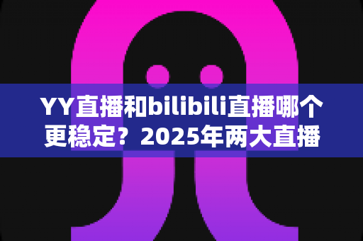 YY直播和bilibili直播哪个更稳定？2025年两大直播平台稳定性深度评测与选择指南