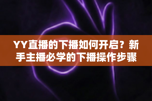 YY直播的下播如何开启？新手主播必学的下播操作步骤与下播后运营全攻略