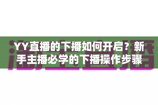 YY直播的下播如何开启？新手主播必学的下播操作步骤与下播后运营全攻略