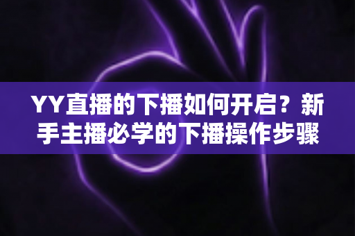 YY直播的下播如何开启？新手主播必学的下播操作步骤与下播后运营全攻略